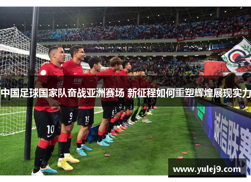中国足球国家队奋战亚洲赛场 新征程如何重塑辉煌展现实力