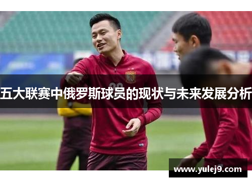 五大联赛中俄罗斯球员的现状与未来发展分析