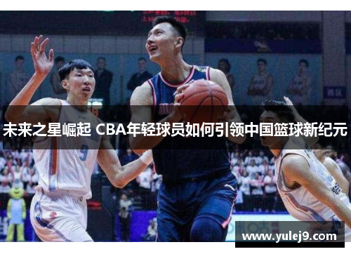 未来之星崛起 CBA年轻球员如何引领中国篮球新纪元
