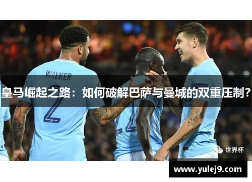 皇马崛起之路：如何破解巴萨与曼城的双重压制？