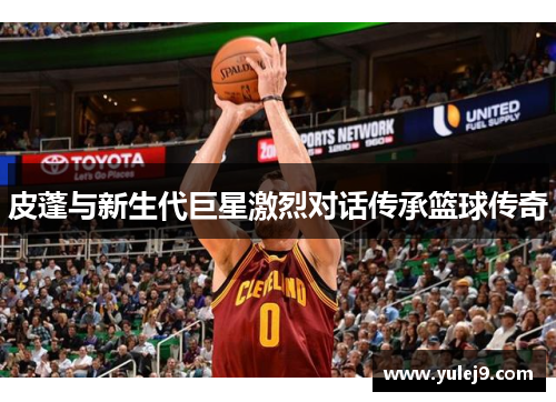 皮蓬与新生代巨星激烈对话传承篮球传奇